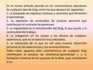 En el mismo artículo abundo en las características educativas
de cualquier tipo de blog, entre las que destaco las siguientes:
1. La búsqueda de objetivos realistas y concretos que fomentan
el aprendizaje.
2. La expresión de contenidos de carácter personal que
contribuyen al contraste de pareceres.
3. La regularidad en la actualización del blog, lo que ayuda a la
continuidad del trabajo.
4. La indagación en las causas y los efectos de cualquier
experiencia, que es un ejercicio muy educativo.
5. La extracción de lo que es útil para nuestro desarrollo
personal en las experiencias y los acontecimientos.
Todos estos aspectos bien característicos de cualquier blog
contribuyen al proceso de enseñanza-aprendizaje y a la
formación continua de los usuarios de la Web, sean estudiantes
o no.
 
