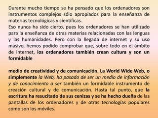 Durante mucho tiempo se ha pensado que los ordenadores son
instrumentos complejos sólo apropiados para la enseñanza de
materias tecnológicas y científicas.
Eso nunca ha sido cierto, pues los ordenadores se han utilizado
para la enseñanza de otras materias relacionadas con las lenguas
y las humanidades. Pero con la llegada de internet y su uso
masivo, hemos podido comprobar que, sobre todo en el ámbito
de internet, los ordenadores también crean cultura y son un
formidable

medio de creatividad y de comunicación. La World Wide Web, o
simplemente la Web, ha pasado de ser un medio de información
y de conocimiento a ser también un formidable instrumento de
creación cultural y de comunicación. Hasta tal punto, que la
escritura ha resucitado de sus cenizas y se ha hecho dueña de las
pantallas de los ordenadores y de otras tecnologías populares
como son los móviles.
 