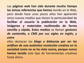 Las páginas web han sido durante mucho tiempo
las únicas referencias que hemos tenido en la Web,
pero desde hace unos pocos años han aparecido
otros nuevos medios que tienen la particularidad de
facilitar al usuario la publicación en la Web,
imágenes y materiales multimedia de forma
sencilla y rápida. Estos medios se llaman gestores
de contenido, o CMS por sus siglas en inglés, y
entre
ellos destacan los blogs o bitácoras por ser los
artífices de una auténtica revolución creativa en la
sociedad como no se ha visto nunca, porque nunca
hemos tenido este tipo de herramientas creativas
hasta ahora.
 