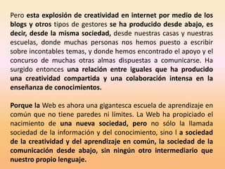Pero esta explosión de creatividad en internet por medio de los
blogs y otros tipos de gestores se ha producido desde abajo, es
decir, desde la misma sociedad, desde nuestras casas y nuestras
escuelas, donde muchas personas nos hemos puesto a escribir
sobre incontables temas, y donde hemos encontrado el apoyo y el
concurso de muchas otras almas dispuestas a comunicarse. Ha
surgido entonces una relación entre iguales que ha producido
una creatividad compartida y una colaboración intensa en la
enseñanza de conocimientos.

Porque la Web es ahora una gigantesca escuela de aprendizaje en
común que no tiene paredes ni límites. La Web ha propiciado el
nacimiento de una nueva sociedad, pero no sólo la llamada
sociedad de la información y del conocimiento, sino l a sociedad
de la creatividad y del aprendizaje en común, la sociedad de la
comunicación desde abajo, sin ningún otro intermediario que
nuestro propio lenguaje.
 