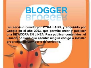 un servicio creado por PYRA LABS, y adquirido por
Google en el año 2003, que permite crear y publicar
una BITÀCORA EN LINEA. Para publicar contenidos, el
usuario no tiene que escribir ningún código o instalar
programas de servidor o de scripting.
 