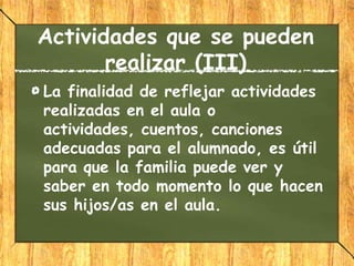 Actividades que se pueden
       realizar (III)
La finalidad de reflejar actividades
realizadas en el aula o
actividades, cuentos, canciones
adecuadas para el alumnado, es útil
para que la familia puede ver y
saber en todo momento lo que hacen
sus hijos/as en el aula.
 
