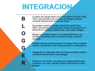 La barra de Google tiene una funcionalidad llamada "Blog
B   This!" que permite a los usuarios de Blogger publicar
    entradas directamente hacia sus blogs.

L   Se pueden publicar entradas desde Microsoft Word
    2007, que provee una aplicación nativa de publicación en
    bitácoras en múltiples plataformas, entre ellas, Blogger.

O   Blogger se puede integrar con Google AdSense y con
    Amazon Associates para monetizar el blog y generar
    ingresos.
G   Blogger permite la administración de blogs entre múltiples
    autores, permitiendo crear blogs grupales o colaborativos.
G
    Google Docs y Álbumes Web de Picasa permiten publicar

E   contenido directamente hacia Blogger.


    Windows Live Writer, una aplicación independiente para
R   Windows Live suite, permite publicar directamente hacia
    Blogger.
 