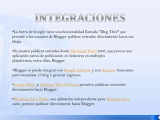 •La barra de Google tiene una funcionalidad llamada "Blog This!" que
permite a los usuarios de Blogger publicar entradas directamente hacia sus
blogs.

•Se pueden publicar entradas desde Microsoft Word 2007, que provee una
aplicación nativa de publicación en bitácoras en múltiples
plataformas, entre ellas, Blogger.

•Blogger se puede integrar con Google AdSense y con Amazon Associates
para monetizar el blog y generar ingresos.

•Google Docs. y Álbumes Web de Picaza permiten publicar contenido
directamente hacia Blogger.

•Windows Live Write, una aplicación independiente para Windows Live
suite, permite publicar directamente hacia Blogger.
 