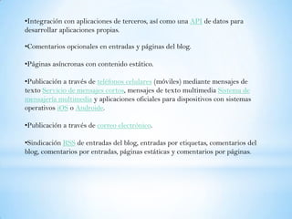 •Integración con aplicaciones de terceros, así como una API de datos para
desarrollar aplicaciones propias.

•Comentarios opcionales en entradas y páginas del blog.

•Páginas asíncronas con contenido estático.

•Publicación a través de teléfonos celulares (móviles) mediante mensajes de
texto Servicio de mensajes cortos, mensajes de texto multimedia Sistema de
mensajería multimedia y aplicaciones oficiales para dispositivos con sistemas
operativos iOS o Androide.

•Publicación a través de correo electrónico.

•Sindicación RSS de entradas del blog, entradas por etiquetas, comentarios del
blog, comentarios por entradas, páginas estáticas y comentarios por páginas.
 