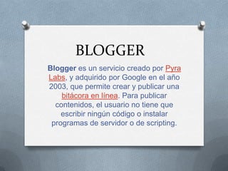 BLOGGER
Blogger es un servicio creado por Pyra
Labs, y adquirido por Google en el año
2003, que permite crear y publicar una
    bitácora en línea. Para publicar
  contenidos, el usuario no tiene que
    escribir ningún código o instalar
 programas de servidor o de scripting.
 