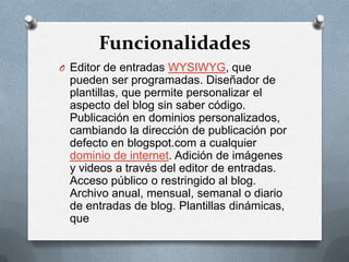 Funcionalidades
O Editor de entradas WYSIWYG, que
 pueden ser programadas. Diseñador de
 plantillas, que permite personalizar el
 aspecto del blog sin saber código.
 Publicación en dominios personalizados,
 cambiando la dirección de publicación por
 defecto en blogspot.com a cualquier
 dominio de internet. Adición de imágenes
 y videos a través del editor de entradas.
 Acceso público o restringido al blog.
 Archivo anual, mensual, semanal o diario
 de entradas de blog. Plantillas dinámicas,
 que
 