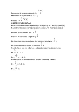 Frecuencia de la onda resultante: f =
Frecuencia de la pulsación: fp = f1 – f2


Periodo: T =
ONDAS ESTACIONARIAS:
Ecuación onda estacionaria (abierta por el origen): yr = 2 A cos (kx) sen (wt)
Ecuación onda estacionaria (empieza en nodo): yr = 2 A sen (kx) cos (wt)

Posición de los vientres: x = 2 n

Posición de los nodos: x = (2n + 1)

La distancia entre dos vientres o dos nodos consecutivos =       m

La distancia entre un vientre y un nodo =   m
Cuerda fija en sus dos extremos o tubos abiertos en los dos extremos:

l=      n: 1, 2, 3...


f=n       n : 1, 2, 3...
Cuerda fija en un extremo o tubos abiertos sólo en un extremo:

l=4     n : 1, 3, 5...


f=n       n:
 