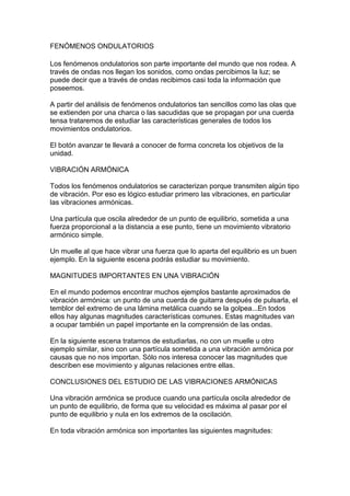 FENÓMENOS ONDULATORIOS

Los fenómenos ondulatorios son parte importante del mundo que nos rodea. A
través de ondas nos llegan los sonidos, como ondas percibimos la luz; se
puede decir que a través de ondas recibimos casi toda la información que
poseemos.

A partir del análisis de fenómenos ondulatorios tan sencillos como las olas que
se extienden por una charca o las sacudidas que se propagan por una cuerda
tensa trataremos de estudiar las características generales de todos los
movimientos ondulatorios.

El botón avanzar te llevará a conocer de forma concreta los objetivos de la
unidad.

VIBRACIÓN ARMÓNICA

Todos los fenómenos ondulatorios se caracterizan porque transmiten algún tipo
de vibración. Por eso es lógico estudiar primero las vibraciones, en particular
las vibraciones armónicas.

Una partícula que oscila alrededor de un punto de equilibrio, sometida a una
fuerza proporcional a la distancia a ese punto, tiene un movimiento vibratorio
armónico simple.

Un muelle al que hace vibrar una fuerza que lo aparta del equilibrio es un buen
ejemplo. En la siguiente escena podrás estudiar su movimiento.

MAGNITUDES IMPORTANTES EN UNA VIBRACIÓN

En el mundo podemos encontrar muchos ejemplos bastante aproximados de
vibración armónica: un punto de una cuerda de guitarra después de pulsarla, el
temblor del extremo de una lámina metálica cuando se la golpea...En todos
ellos hay algunas magnitudes características comunes. Estas magnitudes van
a ocupar también un papel importante en la comprensión de las ondas.

En la siguiente escena tratamos de estudiarlas, no con un muelle u otro
ejemplo similar, sino con una partícula sometida a una vibración armónica por
causas que no nos importan. Sólo nos interesa conocer las magnitudes que
describen ese movimiento y algunas relaciones entre ellas.

CONCLUSIONES DEL ESTUDIO DE LAS VIBRACIONES ARMÓNICAS

Una vibración armónica se produce cuando una partícula oscila alrededor de
un punto de equilibrio, de forma que su velocidad es máxima al pasar por el
punto de equilibrio y nula en los extremos de la oscilación.

En toda vibración armónica son importantes las siguientes magnitudes:
 