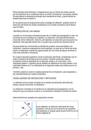 Para estudiar este fenómeno, imaginaremos que un frente de ondas avanza
por la superficie de un estanque hacia su límite, formado por una pared vertical.
Si esta pared no absorbe la energía que transporta la onda, ¿hacia dónde se
dirigirá esta tras la colisión?

En la escena que te proponemos para investigar la reflexión, puedes variar la
dirección del frente de ondas arrastrando con el ratón el extremo de la flecha
que la indica.

REFRACCIÓN DE LAS ONDAS

Cuando un movimiento ondulatorio pasa de un medio de propagación a otro, es
corriente que se modifique su rapidez y su dirección. Se trata del fenómeno
conocido como refracción. Esta es, por ejemplo, la causa de que los peces nos
parezcan más grandes dentro de un acuario que cuando los sacamos de él.

Aunque todos los movimientos ondulatorios pueden verse sometidos a la
refracción, nosotros analizaremos como ejemplo, el caso de un frente de onda
sobre un estanque cuando las aguas pasan de una zona de aguas someras a
otra más profunda o viceversa.

En nuestro ejemplo podremos variar la dirección del frente, arrastrando con el
ratón el extremo de la flecha que la señala. También podremos alterar
la relación entre la velocidad en el segundo medio y en el primero. Una
velocidad relativa 1 significa que la rapidez es idéntica en los dos medios; si la
velocidad relativa es 2, la velocidad en el segundo medio será doble que en el
primero...etc.

También podemos variar la rapidez general de la simulación, para adaptarla a
las características de nuestro ordenador.

CONCLUSIONES DE REFRACCIÓN Y REFLEXIÓN

La reflexión de las ondas consiste en el cambio de dirección del frente de
ondas cuando encuentra un obstáculo.

La refracción consiste en el cambio en la velocidad de propagación y en la
dirección que se produce cuando un movimiento ondulatorio cambia de medio.


Estos fenómenos respetan las siguientes normas:



                             En la reflexión, la dirección del frente de onda
                             incidente I, forma con la normal N a la superficie
                             del obstáculo un ángulo igual al que forma N con el
                             frente reflejado R
 