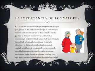 L A I M P O R TA N C I A D E L O S VA L O R E S

 Los valores son cualidades que benefician a todos por
igual, ya que se dan en la medida en que se obtienen y se
obtienen en la medida en que se dan. Entre los valores
que más se destacan encontramos: La libertad, la
honestidad, la responsabilidad, la igualdad, la disciplina, la
puntualidad, la lealtad, la humildad, el respeto, la
tolerancia y el diálogo; la solidaridad, la justicia, la
equidad, la fidelidad, la prudencia, la perseverancia, la
integridad; aunque existe una diversidad no menos
importantes, todos forman la columna vertebral para
regir las acciones de los individuos dentro de la sociedad.
 