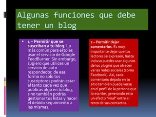 Algunas funciones que debe
tener un blog
  1 – Permitir que se            2 – Permitir dejar
   suscriban a tu blog. Lo        comentarios. Es muy
   más común para esto es         importante dejar que tus
   usar el servicio de Google     lectores se expresen, hasta
   FeedBurner. Sin embargo,       incluso puedes usar algunos
   sugiero que utilices un        de los plugins que ofrecen
   servicio de auto               varias redes sociales (como
   respondedor, de esa
   forma no solo tus              Facebook). Así, cada
   suscriptores podrán estar      comentario dejado en tu
   al tanto cada vez que          sitio también puede verse
   publicas algo en tu blog,      en el perfil de la persona que
   sino también podrás            lo escribe, generando esto
   gestionar tus listas y hacer   un efecto “viral” entre el
   el debido seguimiento a        resto de sus contactos.
   las mismas.
 