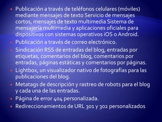    Publicación a través de teléfonos celulares (móviles)
    mediante mensajes de texto Servicio de mensajes
    cortos, mensajes de texto multimedia Sistema de
    mensajería multimedia y aplicaciones oficiales para
    dispositivos con sistemas operativos iOS o Android.
   Publicación a través de correo electrónico.
   Sindicación RSS de entradas del blog, entradas por
    etiquetas, comentarios del blog, comentarios por
    entradas, páginas estáticas y comentarios por páginas.
   Lightbox, un visualizador nativo de fotografías para las
    publicaciones del blog.
   Metatags de descripción y rastreo de robots para el blog
    y cada una de las entradas.
   Página de error 404 personalizada.
   Redireccionamientos de URL 301 y 302 personalizados
 