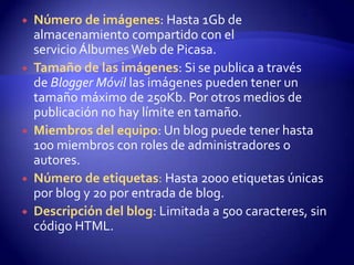    Número de imágenes: Hasta 1Gb de
    almacenamiento compartido con el
    servicio Álbumes Web de Picasa.
   Tamaño de las imágenes: Si se publica a través
    de Blogger Móvil las imágenes pueden tener un
    tamaño máximo de 250Kb. Por otros medios de
    publicación no hay límite en tamaño.
   Miembros del equipo: Un blog puede tener hasta
    100 miembros con roles de administradores o
    autores.
   Número de etiquetas: Hasta 2000 etiquetas únicas
    por blog y 20 por entrada de blog.
   Descripción del blog: Limitada a 500 caracteres, sin
    código HTML.
 