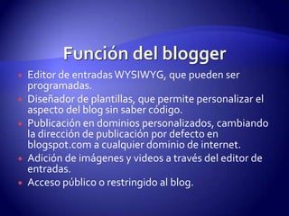    Editor de entradas WYSIWYG, que pueden ser
    programadas.
   Diseñador de plantillas, que permite personalizar el
    aspecto del blog sin saber código.
   Publicación en dominios personalizados, cambiando
    la dirección de publicación por defecto en
    blogspot.com a cualquier dominio de internet.
   Adición de imágenes y videos a través del editor de
    entradas.
   Acceso público o restringido al blog.
 