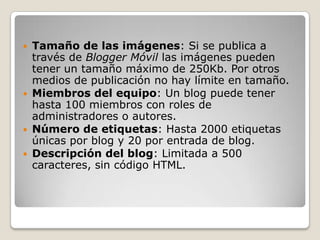  Tamaño de las imágenes: Si se publica a
  través de Blogger Móvil las imágenes pueden
  tener un tamaño máximo de 250Kb. Por otros
  medios de publicación no hay límite en tamaño.
 Miembros del equipo: Un blog puede tener
  hasta 100 miembros con roles de
  administradores o autores.
 Número de etiquetas: Hasta 2000 etiquetas
  únicas por blog y 20 por entrada de blog.
 Descripción del blog: Limitada a 500
  caracteres, sin código HTML.
 