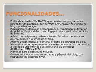 FUNCIONALIDADES…
   Editor de entradas WYSIWYG, que pueden ser programadas.
   Diseñador de plantillas, que permite personalizar el aspecto del
    blog sin saber código.
   Publicación en dominios personalizados, cambiando la dirección
    de publicación por defecto en blogspot.com a cualquier dominio
    de internet.
   Adición de imágenes y videos a través del editor de entradas.
   Acceso público o restringido al blog.
   Archivo anual, mensual, semanal o diario de entradas de blog.
   Vistas dinámicas, que permiten visualizar el contenido de un blog
    a través de una interfáz que aprovecha las bondades
    de jQuery, HTML5 y CSS3.
   Plantillas para dispositivos móviles.
   Comentarios opcionales en entradas y páginas del blog, con
    respuestas de segundo nivel.
 