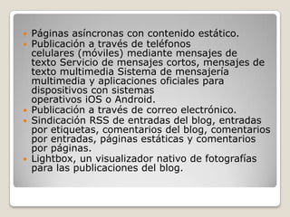  Páginas asíncronas con contenido estático.
 Publicación a través de teléfonos
  celulares (móviles) mediante mensajes de
  texto Servicio de mensajes cortos, mensajes de
  texto multimedia Sistema de mensajería
  multimedia y aplicaciones oficiales para
  dispositivos con sistemas
  operativos iOS o Android.
 Publicación a través de correo electrónico.
 Sindicación RSS de entradas del blog, entradas
  por etiquetas, comentarios del blog, comentarios
  por entradas, páginas estáticas y comentarios
  por páginas.
 Lightbox, un visualizador nativo de fotografías
  para las publicaciones del blog.
 