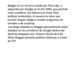 Blogger es un servicio creado por Pyra Labs, y
adquirido por Google en el año 2003, que permite
crear y publicar una bitácora en línea. Para
publicar contenidos, el usuario no tiene que
escribir ningún código o instalar programas de
servidor o de scripting.
 Los blogs alojados en Blogger generalmente están
alojados en los servidores de Google dentro del
dominio blogspot.com. Hasta el 30 de abril de
2010, Blogger permitió publicar bitácoras a través
de FTP
 