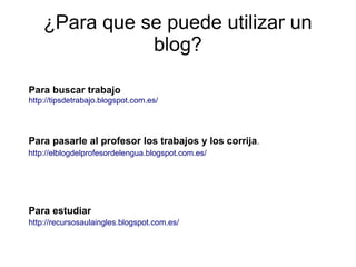 ¿Para que se puede utilizar un
               blog?

Para buscar trabajo
http://tipsdetrabajo.blogspot.com.es/




Para pasarle al profesor los trabajos y los corrija.
http://elblogdelprofesordelengua.blogspot.com.es/




Para estudiar
http://recursosaulaingles.blogspot.com.es/
 