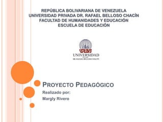 REPÚBLICA BOLIVARIANA DE VENEZUELA
UNIVERSIDAD PRIVADA DR. RAFAEL BELLOSO CHACÍN
    FACULTAD DE HUMANIDADES Y EDUCACIÓN
            ESCUELA DE EDUCACIÓN




     PROYECTO PEDAGÓGICO
     Realizado por:
     Margly Rivero
 