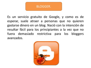 BLOGGER.

Es un servicio gratuito de Google, y como es de
esperar, suele atraer a personas que no quieren
gastarse dinero en un blog. Nació con la intención de
resultar fácil para los principiantes a la vez que no
fuera demasiado restrictiva para los bloggers
avanzados.
 