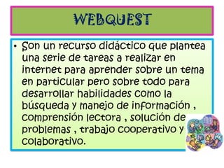 WEBQUEST
• Son un recurso didáctico que plantea
  una serie de tareas a realizar en
  internet para aprender sobre un tema
  en particular pero sobre todo para
  desarrollar habilidades como la
  búsqueda y manejo de información ,
  comprensión lectora , solución de
  problemas , trabajo cooperativo y
  colaborativo.
 