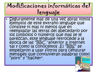 .
Modificaciones informáticas del
           lenguaje
• Seguramente mas de una vez abras vistos
  ejemplos de este extraño lenguaje que
  consiste ni mas ni menos que en
  reemplazar las letras del abecedario por
  los símbolos o números que mas se le
  parezcan, este lenguaje retrocede a la
  época de las “BBC "anterior a internet
  tal y como la conocemos .El “BBS” se
  empezaron a usar filtros para censurar
  mensajes que contuvieran palabras como
  “porn” y “hacker”.
 