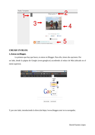 CREAR UN BLOG
1. Entrar en Blog
g
er.
       Lo primero que hay que hacer, es entrar en Blogger. Para ello, tienes dos opciones: Por
un lado, desde la página de Google (www.google.es) accediendo al enlace de Más (ubicado en el
menú superior).




Y, por otro lado, introduciendo la dirección https://www.blogger.com/ en tu navegador.




                                                                              David Fuentes López
 