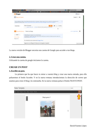 La nueva versión de Blogger necesita una cuenta de Google para acceder a tus blogs.


2. Crear una cuenta.
Utilizando la cuenta de google iniciamos la cuenta.


CREAR UN POST
1. Escribir un post.
       Lo primero que ha que hacer es entrar a vuestro blog y crear una nueva entrada, para ello
pulsaremos el botón Acceder. Y en la nueva ventana introduciremos la dirección de correo que
usamos para crear el blog y la contraseña. En la nueva ventana pulsar el botón NUEVO POST.




                                                                            David Fuentes López
 