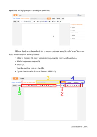 Quedando así la página para crear el post y editarlo:




       El lugar donde se redacta el artículo es un procesador de texto (al estilo “word”) con una
barra de herramientas donde podemos:
       • Editar el formato (1): tipo y tamaño de texto, negrita, cursiva, color, enlace...
       • Añadir imágenes o videos (2).
       • Título (3).
       • Guardar, publica, vista previa...(4).
       • Opción de editar el artículo en formato HTML (5).




                                                                                 David Fuentes López
 