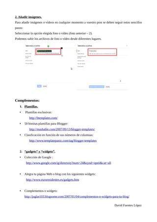 2. Añadir imág
enes.
Para añadir imágenes o vídeos en cualquier momento a vuestro post se deben seguir estos sencillos
pasos:
Seleccionar la opción elegida foto o vídeo (foto anterior – 2).
Podemos subir los archivos de foto o vídeo desde diferentes lugares.




Complementos:
   1. Plantillas.
   •     Plantillas exclusivas:
            http://btemplates.com/
   •     50 bonitas plantillas para Blogger:
            http://mashable.com/2007/09/13/blogger-templates/
   •     Clasificación en función de sus números de columnas:
            http://www.templatepanic.com/tag/blogger-templates


   2. “g
adg
ets” y “widg
ets”.
   •     Colección de Google :
          http://www.google.com/ig/directory?num=24&synd=open&cat=all


   •     Alegra tu página Web o blog con los siguientes widgets:
          http://www.euroresidentes.es/gadgets.htm


   •     Complementos o widgets:
         http://juglar103.blogsome.com/2007/01/04/complementos-o-widgets-para-tu-blog/

                                                                            David Fuentes López
 