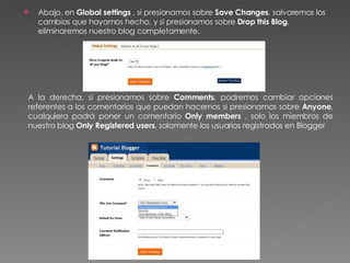 Abajo, en  Global settings  , si presionamos sobre  Save Changes , salvaremos los cambios que hayamos hecho, y si presionamos sobre  Drop this Blog , eliminaremos nuestro blog completamente. A la derecha, si presionamos sobre  Comments , podremos cambiar opciones referentes a los comentarios que puedan hacernos si presionamos sobre  Anyone , cualquiera podrá poner un comentario  Only members  , solo los miembros de nuestro blog  Only Registered users , solamente los usuarios registrados en Blogger 