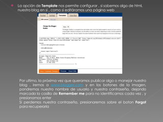 La opción de  Template  nos permite configurar , si sabemos algo de html, nuestro blog en si , como si editáramos una página web Por ultimo, la próxima vez que queramos publicar algo o manejar nuestro blog , iremos a  www.blogger.com  y en los botones de la imagen, pondremos nuestro nombre de usuario y nuestra contraseña, dejando marcada la casilla de  Remember me  para no identificarnos cada vez , y presionamos enter Si perdemos nuestra contraseña, presionaremos sobre el boton  Forgot  para recuperarla 
