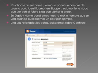 En choose a user name , vamos a poner un nombre de usuario para identificarnos en Blogger , esto no tiene nada que ver con el futuro Blog que vamos a crear. En Display Name pondremos nuestro nick o nombre que se vea cuando publiquemos un post por ejemplo. Una vez rellenados los datos, pulsaremos sobre Continue: 