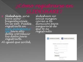  Slideshare, sirve    slideshare no
  para subir           envía ningún
  presentaciones       correo a tu
  en la web. Puedes    dirección para
  registrarte en       asegurarse de
  www.slideshare.c     que te as
  om para ello         registrado.
  debes introducir
  tus datos para
  registrarte.
Al igual que scribd,
 