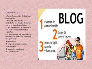 Características:
o Tienen la capacidad de dejar sus
comentarios.
o A su vez, estos pueden ser
contestados por el autor de manera
que se va creando un diálogo.
o Otra característica de los Blogs es
que suelen tener una temática
específica.
o El autor escribe con total libertad y
la temática es particular, los hay de
tipo: personal,
 periodístico,
 empresarial o corporativo,
 tecnológico,
 educativo (edublogs),
 políticos, etc.
 