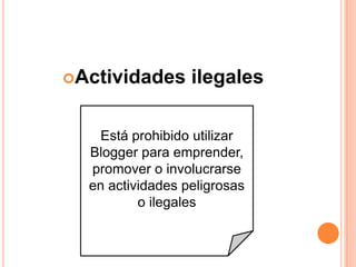 Actividades      ilegales

    Está prohibido utilizar
  Blogger para emprender,
  promover o involucrarse
  en actividades peligrosas
          o ilegales
 