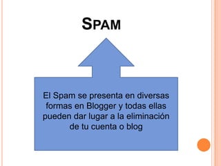 SPAM



El Spam se presenta en diversas
 formas en Blogger y todas ellas
pueden dar lugar a la eliminación
      de tu cuenta o blog
 