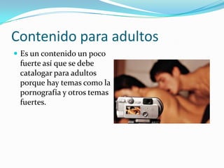 Contenido para adultos
 Es un contenido un poco
 fuerte así que se debe
 catalogar para adultos
 porque hay temas como la
 pornografía y otros temas
 fuertes.
 