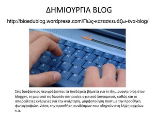 ΔΗΜΙΟΥΡΓΙΑ BLOG
http://bioedublog.wordpress.com/Πώς-κατασκευάζω-ένα-blog/




   Στις διαφάνειες περιγράφονται τα διαδοχικά βήματα για τη δημιουργία blog στον
   blogger, τη μια από τις δωρεάν υπηρεσίες σχετικού λογισμικού, καθώς και οι
   απαραίτητες ενέργειες για την ανάρτηση, μορφοποίηση ποστ με την προσθήκη
   φωτογραφιών, video, την προσθήκη συνδέσμων που οδηγούν στη λήψη αρχείων
   κ.α.
 