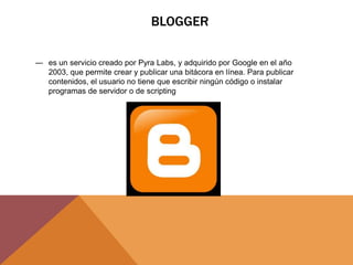 BLOGGER
― es un servicio creado por Pyra Labs, y adquirido por Google en el año
2003, que permite crear y publicar una bitácora en línea. Para publicar
contenidos, el usuario no tiene que escribir ningún código o instalar
programas de servidor o de scripting
 
