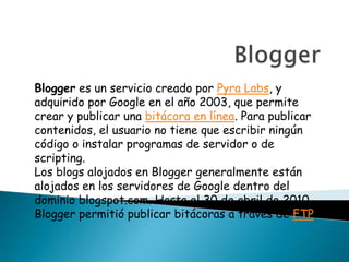 Blogger es un servicio creado por Pyra Labs, y
adquirido por Google en el año 2003, que permite
crear y publicar una bitácora en línea. Para publicar
contenidos, el usuario no tiene que escribir ningún
código o instalar programas de servidor o de
scripting.
Los blogs alojados en Blogger generalmente están
alojados en los servidores de Google dentro del
dominio blogspot.com. Hasta el 30 de abril de 2010,
Blogger permitió publicar bitácoras a través de FTP.
 