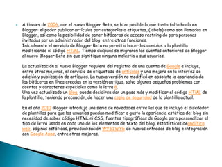  A finales de 2006, con el nuevo Blogger Beta, se hizo posible lo que tanta falta hacía en
Blogger: el poder publicar artículos por categorías o etiquetas, (labels) como son llamados en
Blogger, así como la posibilidad de poner bitácoras de acceso restringido para personas
invitadas por un administrador del blog, entre otras funciones.
Inicialmente el servicio de Blogger Beta no permitía hacer los cambios a la plantilla
modificando el código HTML. Tiempo después se migraron las cuentas anteriores de Blogger
al nuevo Blogger Beta sin que signifique ninguna molestia a sus usuarios.
La actualización al nuevo Blogger requiere del registro de una cuenta de Google e incluye,
entre otras mejoras, el servicio de etiquetado de artículos y una mejora en la interfaz de
edición y publicación de artículos. La nueva versión no modificó en absoluto la apariencia de
las bitácoras en línea creadas en la versión antigua, salvo algunos pequeños problemas con
acentos y caracteres especiales como la letra ñ.
Una vez actualizado un blog, puede decidirse dar un paso más y modificar el código HTML de
la plantilla, teniendo precaución, de hacer una copia de seguridad de la plantilla actual.
En el año 2010 Blogger introdujo una serie de novedades entre las que se incluyó el diseñador
de plantillas para que los usuarios puedan modificar a gusto la apariencia estética del blog sin
necesidad de saber código HTML ni CSS, fuentes tipográficas de Google para personalizar el
tipo de letra usado en cada uno de los elementos de texto del blog, estadísticas deanalítica
web, páginas estáticas, previsualización WYSIWYG de nuevas entradas de blog e integración
con Google Apps, entre otras mejoras.
 