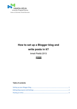 How to set up a Blogger blog and
write posts in it?
Irmeli Pietilä 2013
Table of contents
Setting	
  up	
  your	
  Blogger	
  blog.......................................................................................... 1	
  
Editing	
  blog	
  Layout	
  and	
  Settings.................................................................................... 2	
  
Posting	
  an	
  entry ............................................................................................................ 4	
  
 