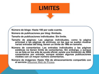 LIMITES
Número de blogs: Hasta 100 por cada cuenta.
Número de publicaciones por blog: Ilimitado.
Tamaño de publicaciones individuales: Sin límite.
Tamaño de páginas: Las páginas individuales, como la página
principal o las páginas de archivos, en las que se suelen mostrar
varias entradas del blog, tienen un límite de 1Mb en tamaño.
Número de comentarios: Las entradas individuales y las páginas
estáticas no tienen límite de comentarios. Sin embargo, y aunque
no se liste en los arte de ayuda oficial, existe una limitación de 5000
comentarios por entrada, aunque existen algunas publicaciones
visibles con un mayor número comentarios.
Número de imágenes: Hasta 1Gb de almacenamiento compartido con
el servicio Álbumes Web de Picasa.
 