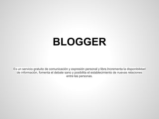 BLOGGER
Es un servicio gratuito de comunicación y expresión personal y libre.Incrementa la disponibilidad
de información, fomenta el debate sano y posibilita el establecimiento de nuevas relaciones
entre las personas.
 