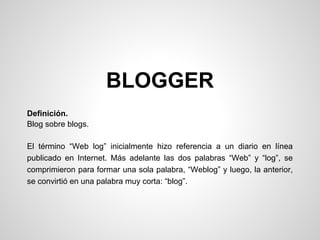 BLOGGER
Definición.
Blog sobre blogs.
El término “Web log” inicialmente hizo referencia a un diario en línea
publicado en Internet. Más adelante las dos palabras “Web” y “log”, se
comprimieron para formar una sola palabra, “Weblog” y luego, la anterior,
se convirtió en una palabra muy corta: “blog”.
 