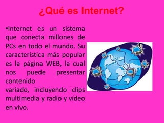 ¿Qué es Internet?
•Internet es un sistema
que conecta millones de
PCs en todo el mundo. Su
característica más popular
es la página WEB, la cual
nos puede presentar
contenido
variado, incluyendo clips
multimedia y radio y vídeo
en vivo.
 