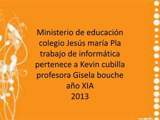 Ministerio de educación
colegio Jesús maría Pla
trabajo de informática
pertenece a Kevin cubilla
profesora Gisela bouche
año XIA
2013
 